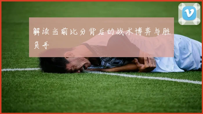 解读当前比分背后的战术博弈与胜负手