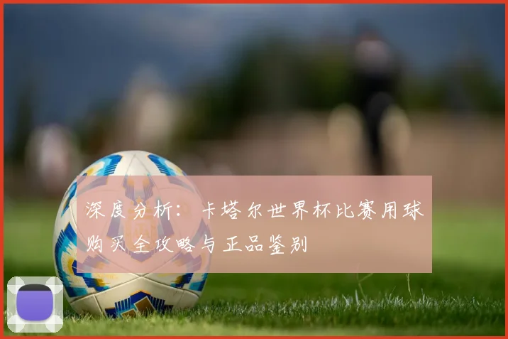 深度分析：卡塔尔世界杯比赛用球购买全攻略与正品鉴别