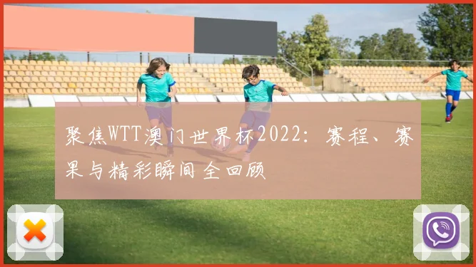 聚焦WTT澳门世界杯2022：赛程、赛果与精彩瞬间全回顾